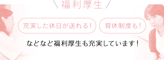 福利厚生 充実した休日が送れる！ 育休制度も！ などなど福利厚生も充実しています！